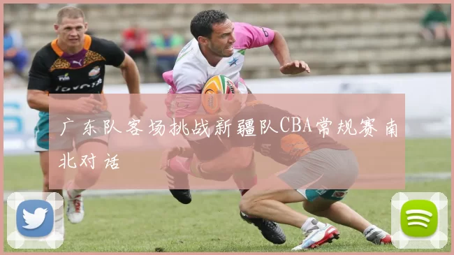 广东队客场挑战新疆队CBA常规赛南北对话