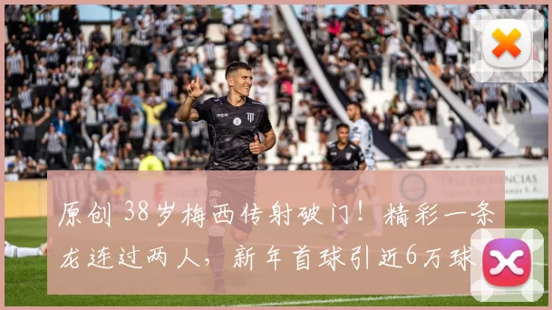 原创 38岁梅西传射破门！精彩一条龙连过两人，新年首球引近6万球迷起立致敬