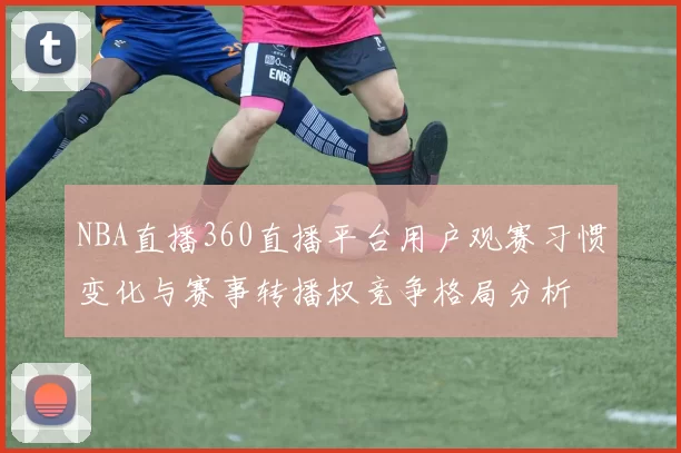 NBA直播360直播平台用户观赛习惯变化与赛事转播权竞争格局分析
