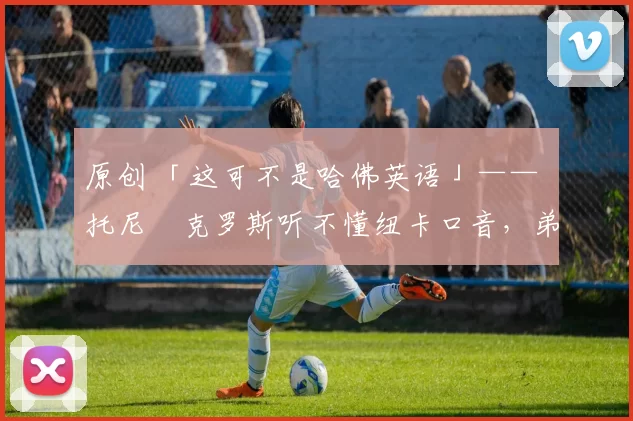 原创 「这可不是哈佛英语」—— 托尼・克罗斯听不懂纽卡口音，弟弟费利克斯狂赞当地 “夏天”