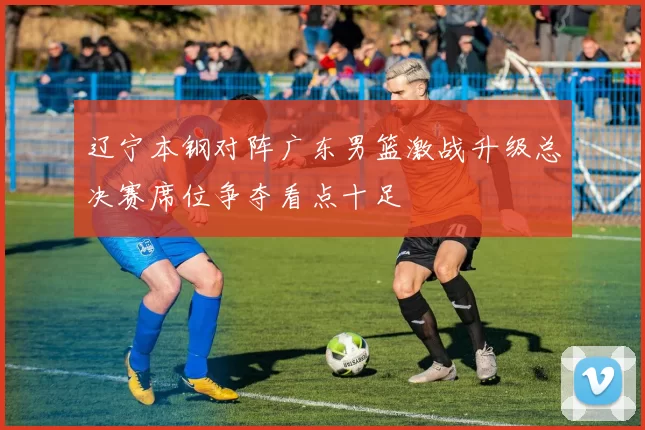 辽宁本钢对阵广东男篮激战升级总决赛席位争夺看点十足