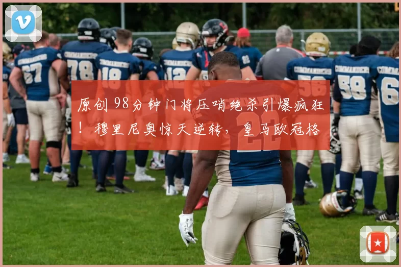 原创 98分钟门将压哨绝杀引爆疯狂！穆里尼奥惊天逆转，皇马欧冠格局一夜崩塌？