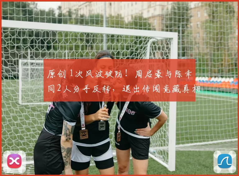 原创 1次风波破防！周启豪与陈幸同2人分手反转，退出传闻竟藏真相