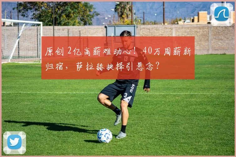 原创 2亿高薪难动心！40万周薪新归宿，萨拉赫抉择引悬念？